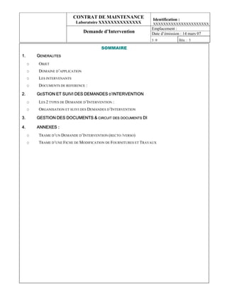 CONTRAT DE MAINTENANCE                Identification :
                            Laboratoire XXXXXXXXXXXXXX            XXXXXXXXXXXXXXXXXXXXXX
                                                                 Emplacement :
                                 Demande d’Intervention          Date d’émission : 14 mars 07
                                                                 3 :9            Rév. : 1

                                         SOMMAIRE
1.       GENERALITES
     O   OBJET
     O   DOMAINE D’APPLICATION
     O   LES INTERVENANTS
     O   DOCUMENTS DE REFERENCE :

2.       GESTION ET SUIVI DES DEMANDES D’INTERVENTION
     O   LES 2 TYPES DE DEMANDE D’INTERVENTION :
     O   ORGANISATION ET SUIVI DES DEMANDES D’INTERVENTION

3.       GESTION DES DOCUMENTS & CIRCUIT DES DOCUMENTS DI

4.       ANNEXES :
     O   TRAME D’UN DEMANDE D’INTERVENTION (RECTO /VERSO)
     O   TRAME D’UNE FICHE DE MODIFICATION DE FOURNITURES ET TRAVAUX
 