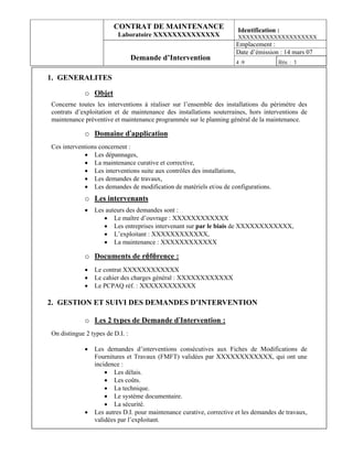 CONTRAT DE MAINTENANCE                         Identification :
                          Laboratoire XXXXXXXXXXXXXX                   XXXXXXXXXXXXXXXXXXXX
                                                                      Emplacement :
                                                                      Date d’émission : 14 mars 07
                                 Demande d’Intervention
                                                                      4 :9             Rév. : 1

1. GENERALITES

             o Objet
Concerne toutes les interventions à réaliser sur l’ensemble des installations du périmètre des
contrats d’exploitation et de maintenance des installations souterraines, hors interventions de
maintenance préventive et maintenance programmée sur le planning général de la maintenance.

             o Domaine d’application
Ces interventions concernent :
            • Les dépannages,
            • La maintenance curative et corrective,
            • Les interventions suite aux contrôles des installations,
            • Les demandes de travaux,
            • Les demandes de modification de matériels et/ou de configurations.
             o Les intervenants
             •   Les auteurs des demandes sont :
                    • Le maître d’ouvrage : XXXXXXXXXXXX
                    • Les entreprises intervenant sur par le biais de XXXXXXXXXXXX,
                    • L’exploitant : XXXXXXXXXXXX,
                    • La maintenance : XXXXXXXXXXXX

             o Documents de référence :
             •   Le contrat XXXXXXXXXXXX
             •   Le cahier des charges général : XXXXXXXXXXXX
             •   Le PCPAQ réf. : XXXXXXXXXXXX

2. GESTION ET SUIVI DES DEMANDES D’INTERVENTION

             o Les 2 types de Demande d’Intervention :
On distingue 2 types de D.I. :

             •   Les demandes d’interventions consécutives aux Fiches de Modifications de
                 Fournitures et Travaux (FMFT) validées par XXXXXXXXXXXX, qui ont une
                 incidence :
                     • Les délais.
                     • Les coûts.
                     • La technique.
                     • Le système documentaire.
                     • La sécurité.
             •   Les autres D.I. pour maintenance curative, corrective et les demandes de travaux,
                 validées par l’exploitant.
 