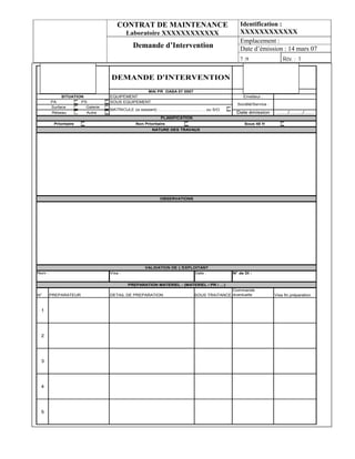 CONTRAT DE MAINTENANCE                                  Identification :
                                          Laboratoire XXXXXXXXXXXX                          XXXXXXXXXXXX
                                                                                            Emplacement :
                                            Demande d’Intervention                          Date d’émission : 14 mars 07
                                                                                            7 :9                       Rév. : 1
                                                                                                           SERMA
                                                                                                   Route départementale 960
                                 DEMANDE D'INTERVENTION                                                  55290 BURE
                                                                                                       Tél. : 03.29.75.69.85
                                                                                                       Fax : 03.29.75.79.87
                                                   MAI PR OASA 07 0007                                       ind: 1
             SITUATION           EQUIPEMENT                                                   Emetteur :
        PA           PX          SOUS EQUIPEMENT
                                                                                           Société/Service :
        Surface        Galerie
                                 MATRICULE (si existant) :……………………….……ou S/O
        Réseau          Autre                                                             Date émission           ……./……../……
                                                         PLANIFICATION
         Prioritaire                         Non Prioritaire                                   Sous 48 H
                                                     NATURE DES TRAVAUX




                                                         OBSERVATIONS




                                                 VALIDATION DE L'EXPLOITANT
Nom :                            Visa :                               Date :             N° de DI :


                                          PREPARATION MATERIEL : (MATERIEL / PR / …)
                                                                                        Commande
N°      PREPARATEUR              DETAIL DE PREPARATION                   SOUS TRAITANCE éventuelle               Visa fin préparation



 1




 2




 3




 4




 5
 