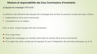 a) Equipe de comptage n°01 et 02 :
La sélection des éléments des équipes de comptage doit se faire en prenant compte des deux critères :
 Indépendance de la zone inventoriée ;
 Compétence en la matière.
Pour ce faire, chaque équipe doit être composée :
 D’un superviseur
 Agents de comptages (Le nombre varie selon le volume de la zone à inventorier)
 D’un agent de saisie, assisté par les équipes IT, pour l’intégration des données physiques sur le SI.
Missions et responsabilités des Sous Commissions d’inventaires
 