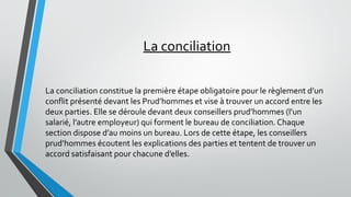 La conciliation
La conciliation constitue la première étape obligatoire pour le règlement d’un
conflit présenté devant les Prud’hommes et vise à trouver un accord entre les
deux parties. Elle se déroule devant deux conseillers prud’hommes (l’un
salarié, l’autre employeur) qui forment le bureau de conciliation. Chaque
section dispose d’au moins un bureau. Lors de cette étape, les conseillers
prud’hommes écoutent les explications des parties et tentent de trouver un
accord satisfaisant pour chacune d’elles.
 