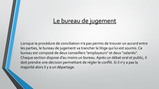 Le bureau de jugement
Lorsque la procédure de conciliation n’a pas permis de trouver un accord entre
les parties, le bureau de jugement va trancher le litige qui lui est soumis. Ce
bureau est composé de deux conseillers "employeurs" et deux "salariés".
Chaque section dispose d’au moins un bureau. Après un débat oral et public, il
doit prendre une décision permettant de régler le conflit. Si il n’y a pas la
majorité alors il y a un départage.
 
