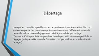 Départage
Lorsque les conseillers prud’hommes ne parviennent pas à se mettre d’accord
sur tout ou partie des questions qui leur sont soumises, l’affaire est renvoyée
devant le même bureau de jugement présidé, cette fois, par un juge
d’instance. Cette procédure a pour fonction de permettre à une majorité de se
dégager (puisque cette nouvelle formation comporte alors un nombre impair
de juges).
 