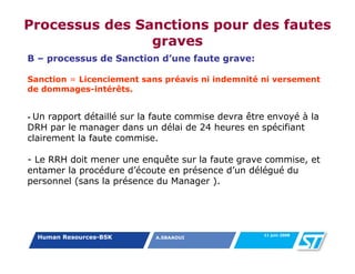 Processus des Sanctions pour des fautes
                graves
B – processus de Sanction d’une faute grave:

Sanction = Licenciement sans préavis ni indemnité ni versement
de dommages-intérêts.


-Un rapport détaillé sur la faute commise devra être envoyé à la
DRH par le manager dans un délai de 24 heures en spécifiant
clairement la faute commise.

- Le RRH doit mener une enquête sur la faute grave commise, et
entamer la procédure d’écoute en présence d’un délégué du
personnel (sans la présence du Manager ).




                                                   11 juin 2008
    Human Resources-BSK     A.SBAAOUI
 