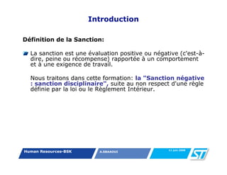 Introduction

Définition de la Sanction:

  La sanction est une évaluation positive ou négative (c'est-à-
  dire, peine ou récompense) rapportée à un comportement
  et à une exigence de travail.

  Nous traitons dans cette formation: la "Sanction négative
  : sanction disciplinaire", suite au non respect d'une règle
  définie par la loi ou le Règlement Intérieur.




                                                  11 juin 2008
Human Resources-BSK       A.SBAAOUI
 