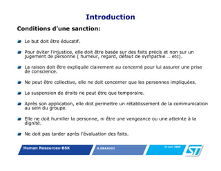 Introduction
Conditions d’une sanction:

  Le but doit être éducatif.

  Pour éviter l’injustice, elle doit être basée sur des faits précis et non sur un
  jugement de personne ( humeur, regard, défaut de sympathie … etc).

  La raison doit être expliquée clairement au concerné pour lui assurer une prise
  de conscience.

  Ne peut être collective, elle ne doit concerner que les personnes impliquées.

  La suspension de droits ne peut être que temporaire.

  Après son application, elle doit permettre un rétablissement de la communication
  au sein du groupe.

  Elle ne doit humilier la personne, ni être une vengeance ou une atteinte à la
  dignité.

  Ne doit pas tarder après l’évaluation des faits.

                                                                    11 juin 2008
 Human Resources-BSK                A.SBAAOUI
 