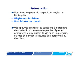 Introduction
     Vous êtes le garant du respect des règles de
     l’entreprise:
   - Règlement intérieur.
   - Procédures de travail.

      Vous pouvez prendre des sanctions à l’encontre
      d’un salarié qui ne respecte pas les règles et
      procédures qui régissent la vie dans l’entreprise,
      ou met en danger la sécurité des personnes ou
      des biens.




                                               11 juin 2008
Human Resources-BSK      A.SBAAOUI
 