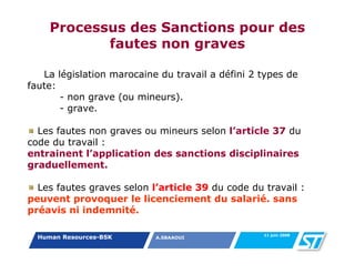 Processus des Sanctions pour des
            fautes non graves

   La législation marocaine du travail a défini 2 types de
faute:
       - non grave (ou mineurs).
       - grave.

  Les fautes non graves ou mineurs selon l’article 37 du
code du travail :
entrainent l’application des sanctions disciplinaires
graduellement.

  Les fautes graves selon l’article 39 du code du travail :
peuvent provoquer le licenciement du salarié. sans
préavis ni indemnité.

                                                  11 juin 2008
  Human Resources-BSK      A.SBAAOUI
 