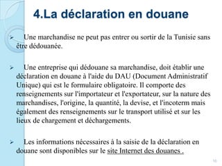 4.La déclaration en douane
 Une marchandise ne peut pas entrer ou sortir de la Tunisie sans
être dédouanée.
 Une entreprise qui dédouane sa marchandise, doit établir une
déclaration en douane à l'aide du DAU (Document Administratif
Unique) qui est le formulaire obligatoire. Il comporte des
renseignements sur l'importateur et l'exportateur, sur la nature des
marchandises, l'origine, la quantité, la devise, et l'incoterm mais
également des renseignements sur le transport utilisé et sur les
lieux de chargement et déchargements.
 Les informations nécessaires à la saisie de la déclaration en
douane sont disponibles sur le site Internet des douanes .
10
 