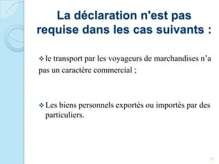 La déclaration n'est pas
requise dans les cas suivants :
le transport par les voyageurs de marchandises n’a
pas un caractère commercial ;
Les biens personnels exportés ou importés par des
particuliers.
11
 