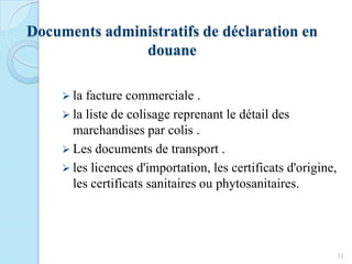 Documents administratifs de déclaration en
douane
 la facture commerciale .
 la liste de colisage reprenant le détail des
marchandises par colis .
 Les documents de transport .
 les licences d'importation, les certificats d'origine,
les certificats sanitaires ou phytosanitaires.
12
 