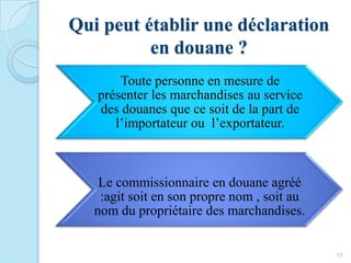 Qui peut établir une déclaration
en douane ?
Toute personne en mesure de
présenter les marchandises au service
des douanes que ce soit de la part de
l’importateur ou l’exportateur.
Le commissionnaire en douane agréé
:agit soit en son propre nom , soit au
nom du propriétaire des marchandises.
13
 