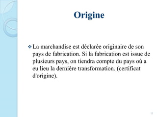 Origine
La marchandise est déclarée originaire de son
pays de fabrication. Si la fabrication est issue de
plusieurs pays, on tiendra compte du pays où a
eu lieu la dernière transformation. (certificat
d'origine).
17
 