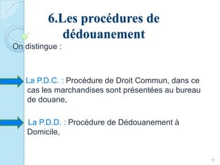 6.Les procédures de
dédouanement
On distingue :
La P.D.C. : Procédure de Droit Commun, dans ce
cas les marchandises sont présentées au bureau
de douane,
La P.D.D. : Procédure de Dédouanement à
Domicile,
18
 
