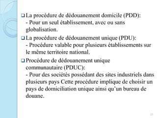 La procédure de dédouanement domicile (PDD):
- Pour un seul établissement, avec ou sans
globalisation.
La procédure de dédouanement unique (PDU):
- Procédure valable pour plusieurs établissements sur
le même territoire national.
Procédure de dédouanement unique
communautaire (PDUC):
- Pour des sociétés possédant des sites industriels dans
plusieurs pays Cette procédure implique de choisir un
pays de domiciliation unique ainsi qu’un bureau de
douane.
21
 