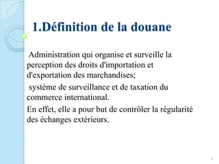 1.Définition de la douane
Administration qui organise et surveille la
perception des droits d'importation et
d'exportation des marchandises;
système de surveillance et de taxation du
commerce international.
En effet, elle a pour but de contrôler la régularité
des échanges extérieurs.
3
 