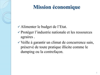 Mission économique
 Alimenter le budget de l’Etat.
 Protéger l’industrie nationale et les ressources
agraires .
 Veille à garantir un climat de concurrence sain,
préservé de toute pratique illicite comme le
dumping ou la contrefaçon.
6
 