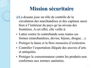 Mission sécuritaire
La douane joue un rôle de contrôle de la
circulation des marchandises et des capitaux aussi
bien à l’intérieur du pays qu’au niveau des
frontières. A cet effet, elle veille à:
 Lutter contre la contrebande sous toutes ses
formes (marchandises, devise, bijoux, drogue…).
 Protéger la faune et la flore menacées d’extinction.
 Contrôler l’exportation illégale des œuvres d’arts
et antiquités.
 Protéger le consommateur contre les produits non
conformes aux normes sanitaires.
7
 