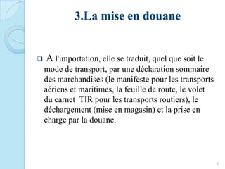 3.La mise en douane
8
 A l'importation, elle se traduit, quel que soit le
mode de transport, par une déclaration sommaire
des marchandises (le manifeste pour les transports
aériens et maritimes, la feuille de route, le volet
du carnet TIR pour les transports routiers), le
déchargement (mise en magasin) et la prise en
charge par la douane.
 
