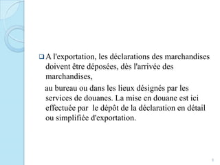 A l'exportation, les déclarations des marchandises
doivent être déposées, dès l'arrivée des
marchandises,
au bureau ou dans les lieux désignés par les
services de douanes. La mise en douane est ici
effectuée par le dépôt de la déclaration en détail
ou simplifiée d'exportation.
9
 