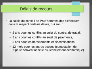 Délais de recours
● La saisie du conseil de Prud'hommes doit s'effectuer
dans le respect certains délais, qui sont :
– 2 ans pour les conflits au sujet du contrat de travail,
– 3 ans pour les conflits au sujet de paiements,
– 5 ans pour les harcèlements et discriminations,
– 12 mois pour les autres actions (contestation de
rupture conventionnelle ou licenciement économique).
 