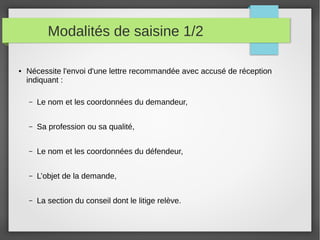 Modalités de saisine 1/2
● Nécessite l'envoi d'une lettre recommandée avec accusé de réception
indiquant :
– Le nom et les coordonnées du demandeur,
– Sa profession ou sa qualité,
– Le nom et les coordonnées du défendeur,
– L’objet de la demande,
– La section du conseil dont le litige relève.
 