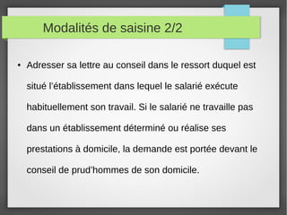 Modalités de saisine 2/2
● Adresser sa lettre au conseil dans le ressort duquel est
situé l’établissement dans lequel le salarié exécute
habituellement son travail. Si le salarié ne travaille pas
dans un établissement déterminé ou réalise ses
prestations à domicile, la demande est portée devant le
conseil de prud’hommes de son domicile.
 