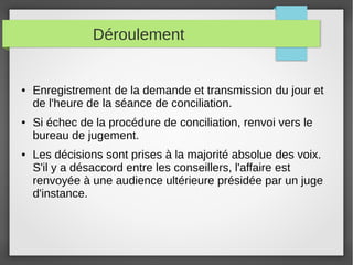 Déroulement
● Enregistrement de la demande et transmission du jour et
de l'heure de la séance de conciliation.
● Si échec de la procédure de conciliation, renvoi vers le
bureau de jugement.
● Les décisions sont prises à la majorité absolue des voix.
S'il y a désaccord entre les conseillers, l'affaire est
renvoyée à une audience ultérieure présidée par un juge
d'instance.
 