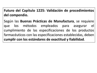 Futuro del Capítulo 1225: Validación de procedimientos
del compendio.
Según las Buenas Prácticas de Manufactura, se requiere
que los métodos empleados para asegurar el
cumplimiento de las especificaciones de los productos
farmacéuticos con las especificaciones establecidas, deben
cumplir con los estándares de exactitud y fiabilidad.
 