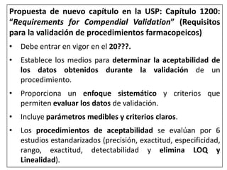 Propuesta de nuevo capítulo en la USP: Capítulo 1200:
“Requirements for Compendial Validation” (Requisitos
para la validación de procedimientos farmacopeicos)
• Debe entrar en vigor en el 20???.
• Establece los medios para determinar la aceptabilidad de
los datos obtenidos durante la validación de un
procedimiento.
• Proporciona un enfoque sistemático y criterios que
permiten evaluar los datos de validación.
• Incluye parámetros medibles y criterios claros.
• Los procedimientos de aceptabilidad se evalúan por 6
estudios estandarizados (precisión, exactitud, especificidad,
rango, exactitud, detectabilidad y elimina LOQ y
Linealidad).
 