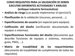 COMO REQUISITOS PARA LA VALIDACIÓN SE DEBEN
EJECUTAR DIFERENTES ACTIVIDADES Y ANÁLISIS
(enfoque industria farmacéutica):
• Análisis de riesgo (¿se puede implementar el ejercicio?).
• Planificación de la validación (recursos, personal, …).
• Especificaciones de usuario (en especial para equipos).
• Calificación del diseño (verificación documentada de
equipos o sistemas).
• Especificaciones funcionales del diseño (documento que
describe funciones de equipos o sistemas, manuales,
guías, PNOs, …).
• Matriz de trazabilidad de los requerimientos
(documento de trazabilidad de cumplimiento de todos los
requisitos).
 