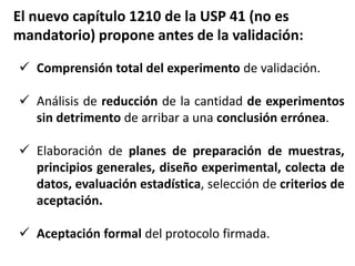 Comprensión total del experimento de validación.
 Análisis de reducción de la cantidad de experimentos
sin detrimento de arribar a una conclusión errónea.
 Elaboración de planes de preparación de muestras,
principios generales, diseño experimental, colecta de
datos, evaluación estadística, selección de criterios de
aceptación.
 Aceptación formal del protocolo firmada.
El nuevo capítulo 1210 de la USP 41 (no es
mandatorio) propone antes de la validación:
 
