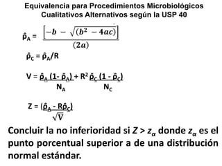 Concluir la no inferioridad si Z > zα donde zα es el
punto porcentual superior a de una distribución
normal estándar.
ρ̂A =
ρ̂C = ρ̂A/R
V = ρ̂A (1- ρ̂A) + R2 ρ̂C (1 - ρ̂C)
NA NC
Z = (ρ̂A - Rρ̂C)
𝐕
Equivalencia para Procedimientos Microbiológicos
Cualitativos Alternativos según la USP 40
.
−𝒃 − 𝒃 𝟐 − 𝟒𝒂𝒄
𝟐𝒂
 