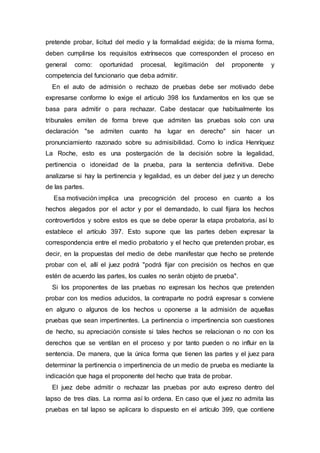 pretende probar, licitud del medio y la formalidad exigida; de la misma forma,
deben cumplirse los requisitos extrínsecos que corresponden el proceso en
general como: oportunidad procesal, legitimación del proponente y
competencia del funcionario que deba admitir.
En el auto de admisión o rechazo de pruebas debe ser motivado debe
expresarse conforme lo exige el articulo 398 los fundamentos en los que se
basa para admitir o para rechazar. Cabe destacar que habitualmente los
tribunales emiten de forma breve que admiten las pruebas solo con una
declaración "se admiten cuanto ha lugar en derecho" sin hacer un
pronunciamiento razonado sobre su admisibilidad. Como lo indica Henríquez
La Roche, esto es una postergación de la decisión sobre la legalidad,
pertinencia o idoneidad de la prueba, para la sentencia definitiva. Debe
analizarse si hay la pertinencia y legalidad, es un deber del juez y un derecho
de las partes.
Esa motivación implica una precognición del proceso en cuanto a los
hechos alegados por el actor y por el demandado, lo cual fijara los hechos
controvertidos y sobre estos es que se debe operar la etapa probatoria, así lo
establece el artículo 397. Esto supone que las partes deben expresar la
correspondencia entre el medio probatorio y el hecho que pretenden probar, es
decir, en la propuestas del medio de debe manifestar que hecho se pretende
probar con el, allí el juez podrá "podrá fijar con precisión os hechos en que
estén de acuerdo las partes, los cuales no serán objeto de prueba".
Si los proponentes de las pruebas no expresan los hechos que pretenden
probar con los medios aducidos, la contraparte no podrá expresar s conviene
en alguno o algunos de los hechos u oponerse a la admisión de aquellas
pruebas que sean impertinentes. La pertinencia o impertinencia son cuestiones
de hecho, su apreciación consiste si tales hechos se relacionan o no con los
derechos que se ventilan en el proceso y por tanto pueden o no influir en la
sentencia. De manera, que la única forma que tienen las partes y el juez para
determinar la pertinencia o impertinencia de un medio de prueba es mediante la
indicación que haga el proponente del hecho que trata de probar.
El juez debe admitir o rechazar las pruebas por auto expreso dentro del
lapso de tres días. La norma así lo ordena. En caso que el juez no admita las
pruebas en tal lapso se aplicara lo dispuesto en el artículo 399, que contiene
 