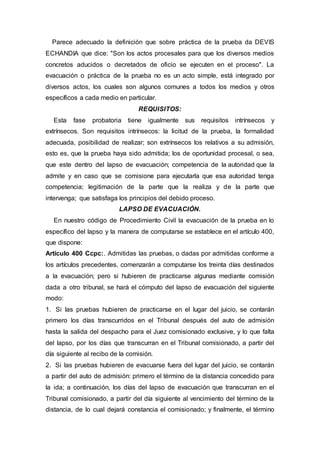 Parece adecuado la definición que sobre práctica de la prueba da DEVIS
ECHANDIA que dice: "Son los actos procesales para que los diversos medios
concretos aducidos o decretados de oficio se ejecuten en el proceso". La
evacuación o práctica de la prueba no es un acto simple, está integrado por
diversos actos, los cuales son algunos comunes a todos los medios y otros
específicos a cada medio en particular.
REQUISITOS:
Esta fase probatoria tiene igualmente sus requisitos intrínsecos y
extrínsecos. Son requisitos intrínsecos: la licitud de la prueba, la formalidad
adecuada, posibilidad de realizar; son extrínsecos los relativos a su admisión,
esto es, que la prueba haya sido admitida; los de oportunidad procesal, o sea,
que este dentro del lapso de evacuación; competencia de la autoridad que la
admite y en caso que se comisione para ejecutarla que esa autoridad tenga
competencia; legitimación de la parte que la realiza y de la parte que
intervenga; que satisfaga los principios del debido proceso.
LAPSO DE EVACUACIÓN.
En nuestro código de Procedimiento Civil la evacuación de la prueba en lo
específico del lapso y la manera de computarse se establece en el artículo 400,
que dispone:
Artículo 400 Ccpc:. Admitidas las pruebas, o dadas por admitidas conforme a
los artículos precedentes, comenzarán a computarse los treinta días destinados
a la evacuación; pero si hubieren de practicarse algunas mediante comisión
dada a otro tribunal, se hará el cómputo del lapso de evacuación del siguiente
modo:
1. Si las pruebas hubieren de practicarse en el lugar del juicio, se contarán
primero los días transcurridos en el Tribunal después del auto de admisión
hasta la salida del despacho para el Juez comisionado exclusive, y lo que falta
del lapso, por los días que transcurran en el Tribunal comisionado, a partir del
día siguiente al recibo de la comisión.
2. Si las pruebas hubieren de evacuarse fuera del lugar del juicio, se contarán
a partir del auto de admisión: primero el término de la distancia concedido para
la ida; a continuación, los días del lapso de evacuación que transcurran en el
Tribunal comisionado, a partir del día siguiente al vencimiento del término de la
distancia, de lo cual dejará constancia el comisionado; y finalmente, el término
 
