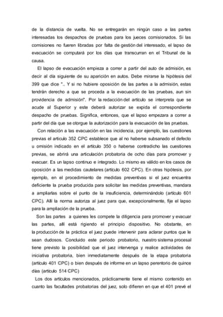 de la distancia de vuelta. No se entregarán en ningún caso a las partes
interesadas los despachos de pruebas para los jueces comisionados. Si las
comisiones no fueren libradas por falta de gestión del interesado, el lapso de
evacuación se computará por los días que transcurran en el Tribunal de la
causa.
El lapso de evacuación empieza a correr a partir del auto de admisión, es
decir al día siguiente de su aparición en autos. Debe mirarse la hipótesis del
399 que dice ".. Y si no hubiere oposición de las partes a la admisión, estas
tendrán derecho a que se proceda a la evacuación de las pruebas, aun sin
providencia de admisión". Por la redacción del artículo se interpreta que se
acude al Superior y este deberá autorizar se expida el correspondiente
despacho de pruebas. Significa, entonces, que el lapso empezara a correr a
partir del día que se otorgue la autorización para la evacuación de las pruebas.
Con relación a las evacuación en las incidencia, por ejemplo, las cuestiones
previas el articulo 352 CPC establece que al no haberse subsanado el defecto
u omisión indicado en el artículo 350 o haberse contradicho las cuestiones
previas, se abrirá una articulación probatoria de ocho días para promover y
evacuar. Es un lapso continuo e integrado. Lo mismo es válido en los casos de
oposición a las medidas cautelares (artículo 602 CPC). En otras hipótesis, por
ejemplo, en el procedimiento de medidas preventivas si el juez encuentra
deficiente la prueba producida para solicitar las medidas preventivas, mandara
a ampliarlas sobre el punto de la insuficiencia, determinándolo (artículo 601
CPC). Allí la norma autoriza al juez para que, excepcionalmente, fije el lapso
para la ampliación de la prueba.
Son las partes a quienes les compete la diligencia para promover y evacuar
las partes, allí está rigiendo el principio dispositivo. No obstante, en
la producción de la práctica el juez puede intervenir para aclarar puntos que le
sean dudosos. Concluido este periodo probatorio, nuestro sistema procesal
tiene previsto la posibilidad que el juez intervenga y realice actividades de
iniciativa probatoria, bien inmediatamente después de la etapa probatoria
(artículo 401 CPC) o bien después de informe en un lapso perentorio de quince
días (artículo 514 CPC)
Los dos artículos mencionados, prácticamente tiene el mismo contenido en
cuanto las facultades probatorias del juez, solo difieren en que el 401 prevé el
 