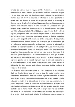 llamado de testigos que no hayan rendido declaración o que aparezca
mencionado en autos, mientras que el 514 no tiene esta prueba de testigos.
Por otra parte, para hacer uso del 401 es una vez concluido e lapso probatorio,
mientras que con el 514 es después de informes en el lapso perentorio de
quince días, con relación al artículo 401 surgen dos dudas, ya que la ley no
dispone acerca de ello: a) ¿Cuál es el lapso que dispone el juez después de
informes para ordenar la práctica de tales pruebas?, y b) ¿Cuál es el lapso que
dispone el juez para practicarlas? Respecto a la primera pregunta, pensamos
que debe aplicarse el artículo 10 del Código de procedimiento Civil, y sobre la
segunda, el lapso no debe ser superior al lapso normal de evacuación. Estas
dos formas previstas en nuestra ley procesal recogen la doctrina mayoritaria
que ha venido surgiendo en Iberoamérica. En las conclusiones de las jornadas
Iberoamericanas de derecho procesal civil se estipulo que en las reformas que
se realizaran a las leyes procesales se tratara de incorporar la autorización o
facultades al juez con relación a la actividad probatoria, de manera que este
dispusiera de facultades para poder verificar las afirmaciones controvertidas de
las partes. Ellas representan una manera que efectivamente el principio de la
veracidad rija en el proceso. En la doctrina nacional se ha dicho que las partes
son dueñas del objeto litigioso, pero no del proceso y la sentencia debe ser la
expresión genuina de la verdad. Agregan, que la actividad probatoria no
es patrimonio exclusivo de las partes, sino que hasta cierto punto, también es
obligatoria del juez, porque su función es administrar justicia mediante la
búsqueda de la verdad.
Las facultades estatuidas en los articulo 401 y 514 del Código de procedimiento
Civil son facultad-deber para el para el juez. No debe vérseles como
simplemente discrecionales sino que siempre haya una duda sobre la verdad
tiene el juez el deber de activar esas facultades que el juez dispone y puede
activarlas en razón de la búsqueda de la verdad y de una administración de
justicia trasparente. Admitir el criterio de la extraordinariedad es como aislar
esta facultad del desenvolvimiento normal del juez y dejar depender dichas
facultades de un hecho "raro" o "inusual" en el proceso. No, las facultades
concedidas al juez en materia probatoria están encaminadas a la trasparencia
de la verdad y de la justicia en la solución de conflictos particulares, porque hay
 