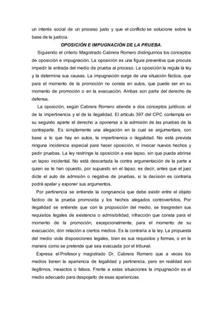 un interés social de un proceso justo y que el conflicto se solucione sobre la
base de la justicia.
OPOSICIÓN E IMPUGNACIÓN DE LA PRUEBA.
Siguiendo el criterio Magistrado Cabrera Romero distinguimos los conceptos
de oposición e impugnación. La oposición es una figura preventiva que procura
impedir la entrada del medio de prueba al proceso. La oposición la regula la ley
y la determina sus causas. La impugnación surge de una situación fáctica, que
para el momento de la promoción no consta en autos, que puede ser en su
momento de promoción o en la evacuación. Ambas son parte del derecho de
defensa.
La oposición, según Cabrera Romero atiende a dos conceptos jurídicos: el
de la impertinencia y el de la ilegalidad. El artículo 397 del CPC contempla en
su segundo aparte el derecho a oponerse a la admisión de las pruebas de la
contraparte. Es simplemente una alegación en la cual se argumentara, con
base a lo que hay en autos, la impertinencia o ilegalidad. No está prevista
ninguna incidencia especial para hacer oposición, ni invocar nuevos hechos y
pedir pruebas. La ley restringe la oposición a ese lapso, sin que pueda abrirse
un lapso incidental. No está descartada la contra argumentación de la parte a
quien se le han opuesto, por supuesto en el lapso, es decir, antes que el juez
dicte el auto de admisión o negativa de pruebas, si la decisión es contraria
podrá apelar y exponer sus argumentos.
Por pertinencia se entiende la congruencia que debe existir entre el objeto
factico de la prueba promovida y los hechos alegados controvertidos. Por
ilegalidad se entiende que con la proposición del medio, se trasgreden sus
requisitos legales de existencia o admisibilidad, infracción que consta para el
momento de la promoción, excepcionalmente, para el momento de su
evacuación, don relación a ciertos medios. Es la contraria a la ley. La propuesta
del medio viola disposiciones legales, bien es sus requisitos y formas, o en la
manera como se pretende que sea evacuada por el tribunal.
Expresa el Profesor y magistrado Dr. Cabrera Romero que a veces los
medios tienen la apariencia de legalidad y pertinencia, pero en realidad son
ilegítimos, inexactos o falsos. Frente a estas situaciones la impugnación es el
medio adecuado para despojarlo de esas apariencias.
 