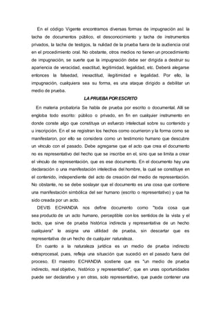En el código Vigente encontramos diversas formas de impugnación así: la
tacha de documentos público, el desconocimiento y tacha de instrumentos
privados, la tacha de testigos, la nulidad de la prueba fuera de la audiencia oral
en el procedimiento oral. No obstante, otros medios no tienen un procedimiento
de impugnación, se suerte que la impugnación debe ser dirigida a destruir su
apariencia de veracidad, exactitud, legitimidad, legalidad, etc. Deberá alegarse
entonces la falsedad, inexactitud, ilegitimidad e legalidad. Por ello, la
impugnación, cualquiera sea su forma, es una ataque dirigido a debilitar un
medio de prueba.
LA PRUEBA POR ESCRITO
En materia probatoria Se habla de prueba por escrito o documental. Allí se
engloba todo escrito: público o privado, en fin en cualquier instrumento en
donde conste algo que constituya un esfuerzo intelectual sobre su contenido y
u inscripción. En el se registran los hechos como ocurrieron y la forma como se
manifestaron, por ello se considera como un testimonio humano que descubre
un vínculo con el pasado. Debe agregarse que el acto que crea el documento
no es representativo del hecho que se inscribe en el, sino que se limita a crear
el vínculo de representación, que es ese documento. En el documento hay una
declaración o una manifestación intelectiva del hombre, la cual se constituye en
el contenido, independiente del acto de creación del medio de representación.
No obstante, no se debe soslayar que el documento es una cosa que contiene
una manifestación simbólica del ser humano (escrito o representativo) y que ha
sido creada por un acto.
DEVIS ECHANDIA nos define documento como "toda cosa que
sea producto de un acto humano, perceptible con los sentidos de la vista y el
tacto, que sirve de prueba histórica indirecta y representativa de un hecho
cualquiera" le asigna una utilidad de prueba, sin descartar que es
representativa de un hecho de cualquier naturaleza.
En cuanto a la naturaleza jurídica es un medio de prueba indirecto
extraprocesal, pues, refleja una situación que sucedió en el pasado fuera del
proceso. El maestro ECHANDIA sostiene que es "un medio de prueba
indirecto, real objetivo, histórico y representativo", que en unas oportunidades
puede ser declarativo y en otras, solo representativo, que puede contener una
 