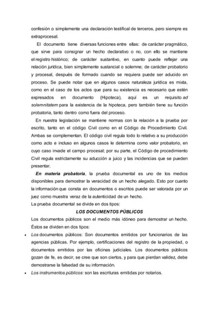 confesión o simplemente una declaración testifical de terceros, pero siempre es
extraprocesal.
El documento tiene diversas funciones entre ellas: de carácter pragmático,
que sirve para consignar un hecho declarativo o no, con ello se mantiene
el registro histórico; de carácter sustantivo, en cuanto puede reflejar una
relación jurídica, bien simplemente sustancial o solemne; de carácter probatorio
y procesal, después de formado cuando se requiera puede ser aducido en
proceso. Se puede notar que en algunos casos naturaleza jurídica es mixta,
como en el caso de los actos que para su existencia es necesario que estén
expresados en documento (Hipoteca), aquí es un requisito ad
solemnitatem para la existencia de la hipoteca, pero también tiene su función
probatoria, tanto dentro como fuera del proceso.
En nuestra legislación se mantiene normas con la relación a la prueba por
escrito, tanto en el código Civil como en el Código de Procedimiento Civil.
Ambas se complementan. El código civil regula todo lo relativo a su producción
como acto e incluso en algunos casos le determina como valor probatorio, en
cuyo caso invade el campo procesal; por su parte, el Código de procedimiento
Civil regula estrictamente su aducción a juico y las incidencias que se pueden
presentar.
En materia probatoria, la prueba documental es uno de los medios
disponibles para demostrar la veracidad de un hecho alegado. Esto por cuanto
la información que consta en documentos o escritos puede ser valorada por un
juez como muestra veraz de la autenticidad de un hecho.
La prueba documental se divide en dos tipos:
LOS DOCUMENTOS PÚBLICOS
Los documentos públicos son el medio más idóneo para demostrar un hecho.
Éstos se dividen en dos tipos:
 Los documentos públicos: Son documentos emitidos por funcionarios de las
agencias públicas. Por ejemplo, certificaciones del registro de la propiedad, o
documentos emitidos por las oficinas judiciales. Los documentos públicos
gozan de fe, es decir, se cree que son ciertos, y para que pierdan validez, debe
demostrarse la falsedad de su información.
 Los instrumentos públicos: son las escrituras emitidas por notarios.
 