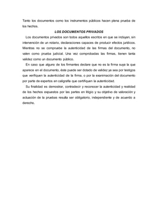 Tanto los documentos como los instrumentos públicos hacen plena prueba de
los hechos.
LOS DOCUMENTOS PRIVADOS
Los documentos privados son todos aquellos escritos en que se incluyan, sin
intervención de un notario, declaraciones capaces de producir efectos jurídicos.
Mientras no se compruebe la autenticidad de las firmas del documento, no
valen como prueba judicial. Una vez comprobadas las firmas, tienen tanta
validez como un documento público.
En caso que alguno de los firmantes declare que no es la firma suya la que
aparece en el documento, éste puede ser dotado de validez ya sea por testigos
que verifiquen la autenticidad de la firma, o por la exanimación del documento
por parte de expertos en caligrafía que certifiquen la autenticidad.
Su finalidad es demostrar, contradecir y reconocer la autenticidad y realidad
de los hechos expuestos por las partes en litigio y su objetivo de valoración y
actuación de la pruebas resulta ser obligatorio, independiente y de acuerdo a
derecho.
 