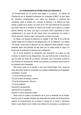 EL PROCEDIMIENTO PROBATORIO EN VENEZUELA
El Procedimiento es el camino para llegar a la justicia, el artículo 26
Constitución de la República bolivariana de Venezuela (CRBV), no solo tutela
los derechos fundamentales, sino todos los derechos e intereses del
ciudadano, igual el artículo 49.1 concreta el derecho a la defensa en todo
estado y grado de la causas, así como el art. 257 que determina los principios
que debe regir en el proceso en función del acceso de la justicia y la tutela
judicial efectiva, las leyes que rigen el proceso están supeditada al orden
constitucional y en razón de ello deben tener una obediencia en cuanto a
formas de modo, tiempo y lugar para aportar y producir la prueba,
El código civil estudia la materia en el capítulo V del Título III, de su libro III,
cuando habla de la Prueba de las obligaciones y de su extinción" y su artículo
135 pauta: "quien pida la ejecución de una obligación debe probarla, y quien
pretenda haber sido liberado de ella debe por su parte probar el pago o el
hecho que ha producido la extinción de su obligación"
De la forma transcrita se desprende que la teoría de la prueba no solo
compete al estudio de las obligaciones, sino que domina todo el derecho; ya
que no basta ser titular de un derecho de familia, real o de crédito, porque se
ese derecho es desconocido, tendrá que probarse su existencia para evitar se
le considere como inexistente.
Del mismo modo en el capítulo V del Libro III del Código Civil, consta de
siete secciones donde se encuentran las pruebas establecidas por el legislador
venezolano: sección:
1º) de la prueba por escrito.
2º) de la prueba de testigos. Sección
3º) de las presunciones. Sección:
4º) de la confesión.
Sección 5º) del juramento.
Sección 6º) de la experticia.
Sección 7º) de la inspección ocular"
Ahora bien en cuanto a la definición de lo que se entiende por la Prueba,
tenemos que es aquella actividad que desarrollan las partes con el tribunal para
adquirir el convencimiento de la verdad o certeza de un hecho o afirmación
fáctica o para fijarlos como ciertos a los efectos de un proceso. La prueba es el
 