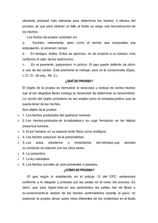 elemento procesal más relevante para determinar los hechos, a efectos del
proceso ya que para obtener un fallo al fondo se exige una reconstrucción de
los hechos.
Los modos de prueba consisten en:
a. Escritos, instrumenta, tales como el escrito que comprueba una
estipulación, el arcarium nomen.
b. En testigos, testes. Estos se aprecian, no de acuerdo a su número, sino
conforme el valor de los testimonios.
c. En el juramento, jusjurandum in juidicio. El juez puede deferirlo de oficio
a una de las partes. Este juramento le instruye, pero no le compromete (Gayo,
L.31, D., de urej., XII, 2.).
¿QUÉSEPRUEBA?
El objeto de la prueba es demostrar la veracidad y certeza de ciertos hechos
que al ser alegados llevan consigo la necesidad de determinar su verosimilitud.
La noción del objeto probatorio es tan amplia como el concepto jurídico que se
pueda tener de los hechos.
Son objeto de la prueba:
 1. Los hechos producidos del quehacer humano;
 2. Los hechos productos de la naturaleza y en cuya formación no ha habido
presencia humana.
 3. El ser humano en su aspecto tanto físico como biológico.
 4. Los hechos psíquicos de la personalidad.
 5. Los actos voluntarios o involuntarios del individuo que denotan
su conducta en relación con los otros seres.
 6. La costumbre.
 7. La ley extranjera.
 8. Los hechos sociales ya sean presentes o pasados.
¿CÓMOSEPRUEBA?
El juez según lo establecido en el artículo 12 del CPC, sentenciara
conforme a lo alegado y probado por las partes en el curso del proceso. Es
decir, que para lograr éxito en sus pedimentos las partes han de llevar a
su conocimiento la verdad de los hechos controvertidos durante el juicio; no
pudiendo la prueba versar sobre otros diferentes de los contenidos en el libelo
 