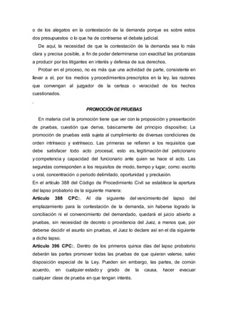 o de los alegatos en la contestación de la demanda porque es sobre estos
dos presupuestos o lo que ha de contraerse el debate judicial.
De aquí, la necesidad de que la contestación de la demanda sea lo más
clara y precisa posible, a fin de poder determinarse con exactitud las probanzas
a producir por los litigantes en interés y defensa de sus derechos.
Probar en el proceso, no es más que una actividad de parte, consistente en
llevar a el, por los medios y procedimientos prescriptos en la ley, las razones
que convengan al juzgador de la certeza o veracidad de los hechos
cuestionados.
.
PROMOCIÓN DEPRUEBAS
En materia civil la promoción tiene que ver con la proposición y presentación
de pruebas, cuestión que deriva, básicamente del principio dispositivo; La
promoción de pruebas está sujeta al cumplimiento de diversas condiciones de
orden intrínseco y extrínseco. Las primeras se refieren a los requisitos que
debe satisfacer todo acto procesal, esto es, legitimación del peticionario
y competencia y capacidad del funcionario ante quien se hace el acto. Las
segundas corresponden a los requisitos de modo, tiempo y lugar, como: escrito
u oral, concentración o periodo delimitado, oportunidad y preclusión.
En el artículo 388 del Código de Procedimiento Civil se establece la apertura
del lapso probatorio de la siguiente manera:
Artículo 388 CPC:. Al día siguiente del vencimiento del lapso del
emplazamiento para la contestación de la demanda, sin haberse logrado la
conciliación ni el convencimiento del demandado, quedará el juicio abierto a
pruebas, sin necesidad de decreto o providencia del Juez, a menos que, por
deberse decidir el asunto sin pruebas, el Juez lo declare así en el día siguiente
a dicho lapso.
Artículo 396 CPC:. Dentro de los primeros quince días del lapso probatorio
deberán las partes promover todas las pruebas de que quieran valerse, salvo
disposición especial de la Ley. Pueden sin embargo, las partes, de común
acuerdo, en cualquier estado y grado de la causa, hacer evacuar
cualquier clase de prueba en que tengan interés.
 