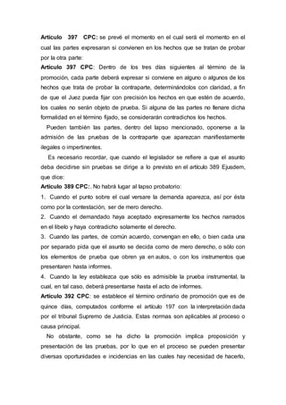 Artículo 397 CPC: se prevé el momento en el cual será el momento en el
cual las partes expresaran si convienen en los hechos que se tratan de probar
por la otra parte:
Artículo 397 CPC: Dentro de los tres días siguientes al término de la
promoción, cada parte deberá expresar si conviene en alguno o algunos de los
hechos que trata de probar la contraparte, determinándolos con claridad, a fin
de que el Juez pueda fijar con precisión los hechos en que estén de acuerdo,
los cuales no serán objeto de prueba. Si alguna de las partes no llenare dicha
formalidad en el término fijado, se considerarán contradichos los hechos.
Pueden también las partes, dentro del lapso mencionado, oponerse a la
admisión de las pruebas de la contraparte que aparezcan manifiestamente
ilegales o impertinentes.
Es necesario recordar, que cuando el legislador se refiere a que el asunto
deba decidirse sin pruebas se dirige a lo previsto en el artículo 389 Ejusdem,
que dice:
Artículo 389 CPC:. No habrá lugar al lapso probatorio:
1. Cuando el punto sobre el cual versare la demanda aparezca, así por ésta
como por la contestación, ser de mero derecho.
2. Cuando el demandado haya aceptado expresamente los hechos narrados
en el libelo y haya contradicho solamente el derecho.
3. Cuando las partes, de común acuerdo, convengan en ello, o bien cada una
por separado pida que el asunto se decida como de mero derecho, o sólo con
los elementos de prueba que obren ya en autos, o con los instrumentos que
presentaren hasta informes.
4. Cuando la ley establezca que sólo es admisible la prueba instrumental, la
cual, en tal caso, deberá presentarse hasta el acto de informes.
Artículo 392 CPC: se establece el término ordinario de promoción que es de
quince días, computados conforme el artículo 197 con la interpretación dada
por el tribunal Supremo de Justicia. Estas normas son aplicables al proceso o
causa principal.
No obstante, como se ha dicho la promoción implica proposición y
presentación de las pruebas, por lo que en el proceso se pueden presentar
diversas oportunidades e incidencias en las cuales hay necesidad de hacerlo,
 
