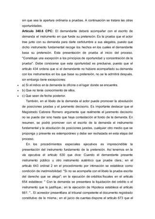 sin que sea la apertura ordinaria a pruebas. A continuación se tratara las otras
oportunidades.
Artículo 340.6 CPC: El demandante deberá acompañar con el escrito de
demanda el instrumento en que funde su pretensión. Es la prueba que el actor
trae junto con su demanda para darle certidumbre a sus alegatos, puesto que
dicho instrumento fundamental recoge los hechos en los cuales el demandante
basa su pretensión. Esta presentación de prueba al inicio del proceso,
"Constituye una excepción a los principios de oportunidad y concentración de la
prueba". Debe conocerse que esta oportunidad es preclusiva, puesto que el
artículo 434 ordena que si el demandante no hubiere acompañado su demanda
con los instrumentos en los que base su pretensión, no se le admitirá después,
sin embargo tiene excepciones:
 a) Si el indico en la demanda la oficina o el lugar donde se encuentra.
 b) Que no tenía conocimiento de ellos.
 c) Que sean de fecha posterior.
También, en el libelo de la demanda el actor puede promover la absolución
de posiciones juradas y el juramento decisorio. Es importante destacar que el
Magistrado Cabrera Romero argumenta que realmente el juramento decisorio
no se puede dar sino hasta que haya contestación al fondo de la demanda. En
resumen, se podrá promover con el escrito de la demanda el instrumento
fundamental y la absolución de posiciones juradas, cualquier otro medio que se
proponga y presente es extemporáneo y debe ser rechazada en esta etapa del
proceso.
En los procedimientos especiales ejecutivos es imprescindible la
presentación del instrumento fundamento de la pretensión. Así tenemos en la
vía ejecutiva el artículo 630 que dice: Cuando el demandante presente
instrumento público u otro instrumento auténtico que pruebe clara.; en el
artículo 643 ordinal 2 en el procedimiento por intimación se establece como
condición de inadmisibilidad: "Si no se acompaña con el libelo la prueba escrita
del derecho que se alega"; en la ejecución de créditos fiscales en el artículo
654 establece: " Con la demanda se presentara la liquidación del crédito o el
instrumento que lo justifique.; en la ejecución de Hipoteca establece el artículo
661: ".. El acreedor present6ara al tribunal competente el documento registrado
constitutivo de la misma.; en el juicio de cuentas dispone el artículo 673 que el
 