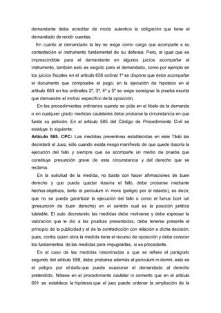 demandante debe acreditar de modo autentico la obligación que tiene el
demandado de rendir cuentas.
En cuanto al demandado la ley no exige como carga que acompañe a su
contestación el instrumento fundamental de su defensa. Pero, al igual que es
imprescindible para el demandante en algunos juicios acompañar el
instrumento, también esto es exigido para el demandado, como por ejemplo en
los juicios fiscales en el artículo 656 ordinal 1º se dispone que debe acompañar
el documento que compruebe el pago; en la ejecución de hipoteca en el
artículo 663 en los ordinales 2º, 3º, 4º y 5º se exige consignar la prueba escrita
que demuestre el motivo especifico de la oposición.
En los procedimientos ordinarios cuando se pide en el libelo de la demanda
o en cualquier grado medidas cautelares debe probarse la circunstancia en que
funde su petición. En el artículo 585 del Código de Procedimiento Civil se
estatuye lo siguiente:
Artículo 585. CPC: Las medidas preventivas establecidas en este Título las
decretará el Juez, sólo cuando exista riesgo manifiesto de que quede ilusoria la
ejecución del fallo y siempre que se acompañe un medio de prueba que
constituya presunción grave de esta circunstancia y del derecho que se
reclama.
En la solicitud de la medida, no basta con hacer afirmaciones de buen
derecho y que pueda quedar ilusoria el fallo, debe probarse mediante
hechos objetivos, tanto el periculum in mora (peligro por el retardo), es decir,
que no se pueda garantizar la ejecución del fallo o como el fumus boni iuri
(presunción de buen derecho) en el sentido cual es la posición jurídica
tutelable. El auto decretando las medidas debe motivarse y debe expresar la
valoración que le dio a las pruebas presentadas, debe tenerse presente el
principio de la publicidad y el de la contradicción con relación a dicha decisión,
pues, contra quien obra la medida tiene el recurso de oposición y debe conocer
los fundamentos de las medidas para impugnarlas, si es procedente.
En el caso de las medidas innominadas a que se refiere el parágrafo
segundo del artículo 588, debe probarse además el periculum in domni, esto es
el peligro por el daño que puede ocasionar el demandado al derecho
pretendido. Nótese en el procedimiento cautelar in comento que en el artículo
601 se establece la hipótesis que el juez puede ordenar la ampliación de la
 
