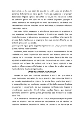 controversia, en los que estén de acuerdo no serán objeto de pruebas. El
contenido de la norma nos indica que los medios de prueba que se propongan
deben estar dirigidos a probar los hechos, por ello, se debe indicar que hechos
se pretenden probar con cada uno de los medios propuestos (excepto la
prueba testimonial). No hay ninguna otra forma de advenirse a los hechos, sino
mediante la explanación de cuáles son los hechos que se pretenden probar con
determinada prueba.
Las partes podrán oponerse a la admisión de las pruebas de la contraparte
que aparezcan manifiestamente ilegales o impertinentes cuando tiene por
objeto hechos que ningún aspecto se relacionan con el litigio o la materia del
proceso. Esto significa que el proponente tiene que enseñar el hecho que se
pretende probar con esa prueba.
¿Cómo podrá alguna parte alegar la impertinencia de una prueba sino sabe
que se pretende probar con ella?
Finalmente, debe indicarse que el término a que se refiere el artículo 397 es
preclusivo. Las partes disponen de esos tres días para hacer su oposición a las
pruebas de la contraparte, de suerte que si la hacen fuera de los tres días
siguientes al vencimiento de los quince días de promoción, es extemporánea la
oposición que se haga. No obstante, que no haya habido oposición el juez
puede de oficio, porque así lo facultad la ley, rechazar las pruebas que sean
manifiestamente ilegales o impertinentes.
LAPSODE ADMISIÓN DELA PRUEBA
Después del lapso para oposición previsto en el artículo 397, se advierte la
etapa de admisión de pruebas. En efecto, el artículo 398 dispone que dentro de
los tres días siguientes al vencimiento del término fijado en el artículo anterior,
el juez providenciara los escritos de pruebas, admitiendo las que sean legales y
procedentes y desechando las que aparezcan manifiestamente ilegales o
impertinentes. Igualmente, deberá indicar aquellos hechos que aparecen
claramente convenidos por las partes, prohibiendo toda declaración o prueba
sobre ellos.
De lo expuesto se desprende que no toda prueba propuesta por las partes
debe ser admitida. Para la admisión es indispensable que se cumplan los
requisitos intrínsecos de utilidad del medio, de pertinencia del hecho que se
 