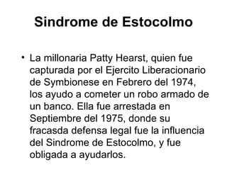 Sindrome de Estocolmo La millonaria Patty Hearst, quien fue capturada por el Ejercito Liberacionario  de  Symbionese en Febrero del 1974, los ayudo a cometer un robo armado de un banco. Ella fue arrestada en Septiembre del 1975, donde su fracasda defensa legal fue la influencia del Sindrome de Estocolmo, y fue obligada a ayudarlos. 