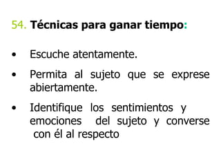 54.  Técnicas para ganar tiempo : Escuche atentamente. Permita al sujeto que se exprese abiertamente. Identifique los sentimientos y  emociones  del sujeto y converse  con él al respecto 